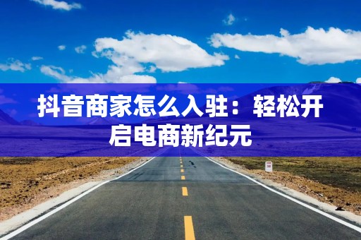 抖音商家怎么入驻：轻松开启电商新纪元