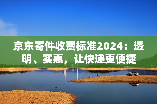 京东寄件收费标准2024：透明、实惠，让快递更便捷