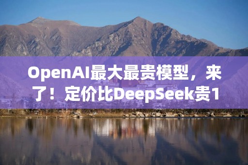 OpenAI最大最贵模型，来了！定价比DeepSeek贵1000倍