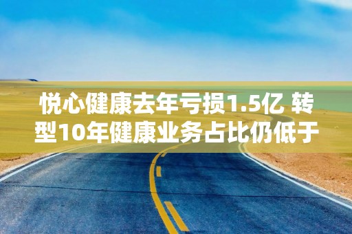 悦心健康去年亏损1.5亿 转型10年健康业务占比仍低于10%