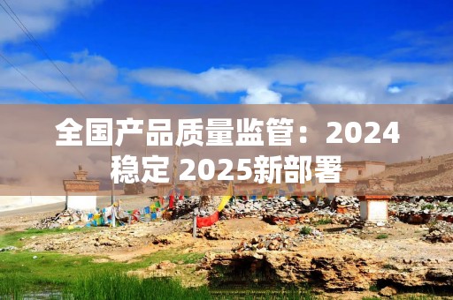 全国产品质量监管：2024稳定 2025新部署