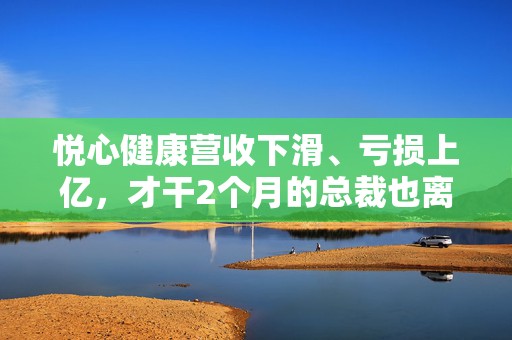 悦心健康营收下滑、亏损上亿，才干2个月的总裁也离职了