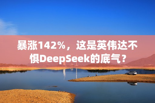 暴涨142%，这是英伟达不惧DeepSeek的底气？