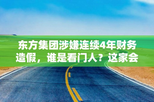 东方集团涉嫌连续4年财务造假，谁是看门人？这家会计所连续3年出具“无保留意见”审计报告