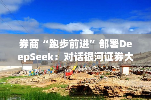 券商“跑步前进”部署DeepSeek：对话银河证券大模型一线负责人