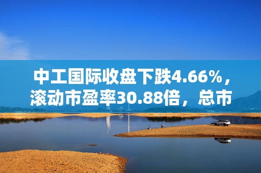 中工国际收盘下跌4.66%，滚动市盈率30.88倍，总市值111.37亿元