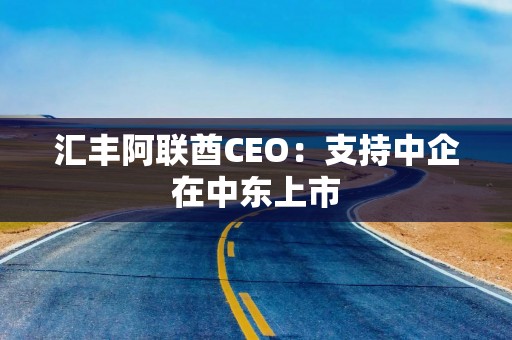 汇丰阿联酋CEO：支持中企在中东上市