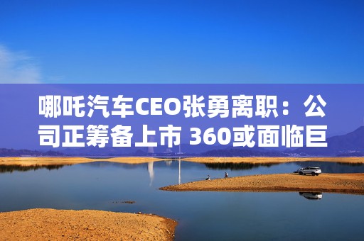 哪吒汽车CEO张勇离职：公司正筹备上市 360或面临巨额投资损失