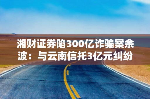 湘财证券陷300亿诈骗案余波：与云南信托3亿元纠纷一审被判承担56%补充责任，称将继续上诉