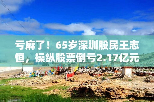 亏麻了！65岁深圳股民王志恒，操纵股票倒亏2.17亿元，还被罚200万元