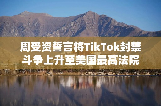 周受资誓言将TikTok封禁斗争上升至美国最高法院