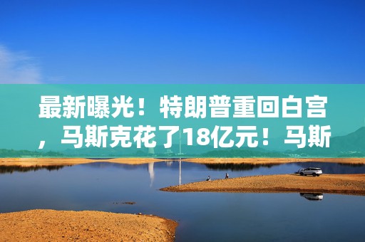 最新曝光！特朗普重回白宫，马斯克花了18亿元！马斯克扛着儿子现身国会大厦参会