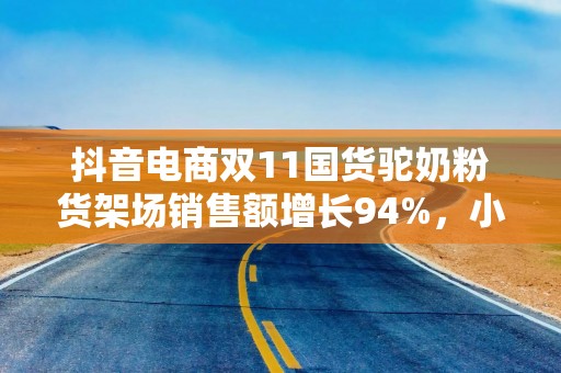 抖音电商双11国货驼奶粉货架场销售额增长94%，小众奶拓展新人群