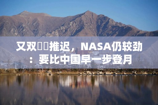 又双叒叕推迟，NASA仍较劲：要比中国早一步登月