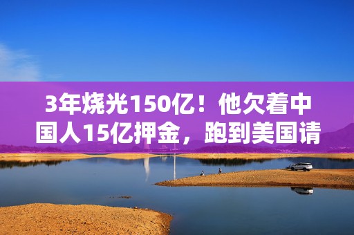 3年烧光150亿！他欠着中国人15亿押金，跑到美国请人喝咖啡｜财经