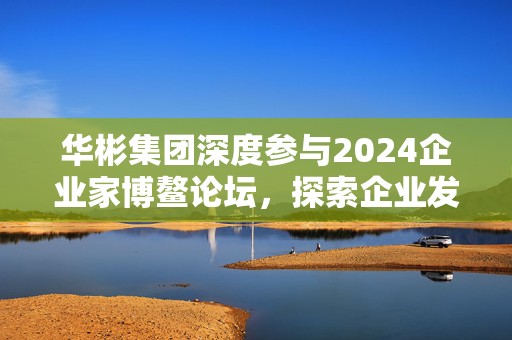 华彬集团深度参与2024企业家博鳌论坛，探索企业发展新动能