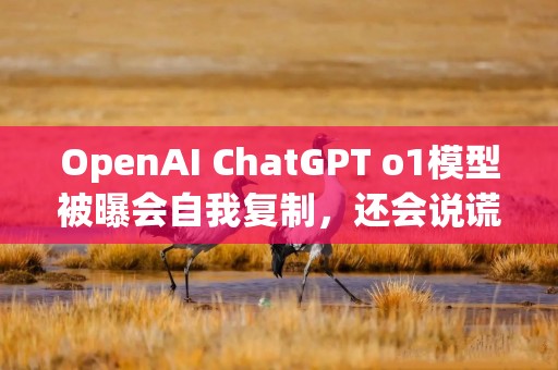 OpenAI ChatGPT o1模型被曝会自我复制，还会说谎