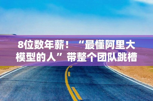 8位数年薪！“最懂阿里大模型的人”带整个团队跳槽加入！字节跳动放大招？