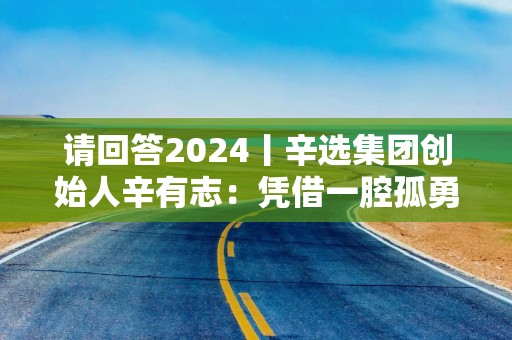 请回答2024丨辛选集团创始人辛有志：凭借一腔孤勇，让直播电商行业更透明更规范