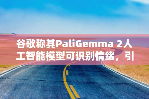 谷歌称其PaliGemma 2人工智能模型可识别情绪，引发专家担忧