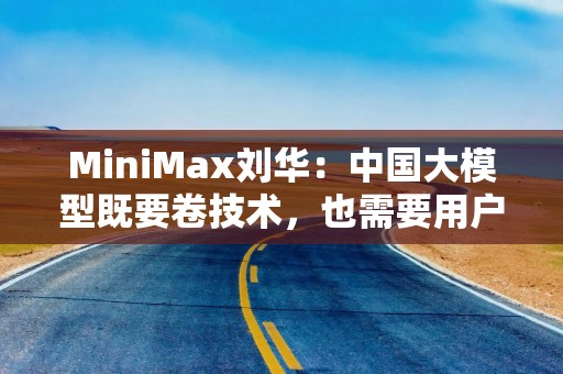 MiniMax刘华：中国大模型既要卷技术，也需要用户的真实反馈