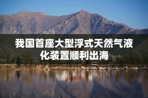 我国首座大型浮式天然气液化装置顺利出海