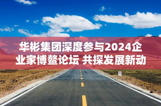 华彬集团深度参与2024企业家博鳌论坛 共探发展新动能