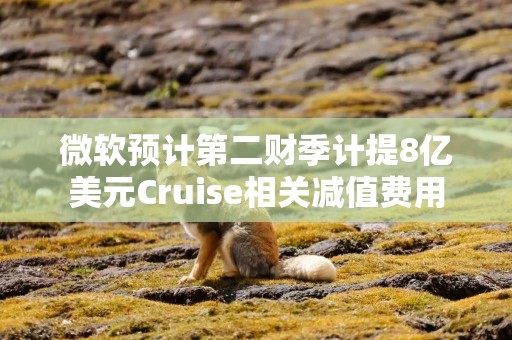 微软预计第二财季计提8亿美元Cruise相关减值费用