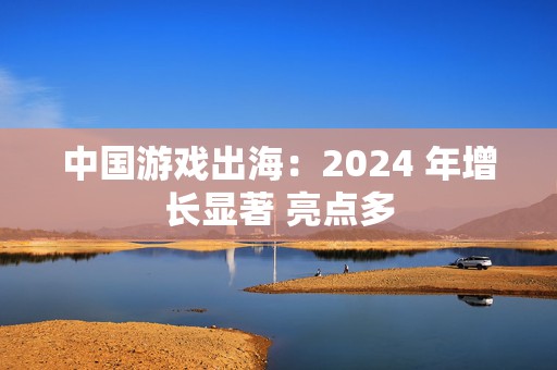 中国游戏出海：2024 年增长显著 亮点多