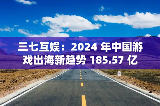 三七互娱：2024 年中国游戏出海新趋势 185.57 亿