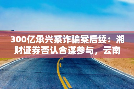 300亿承兴系诈骗案后续：湘财证券否认合谋参与，云南信托索赔疑团待解