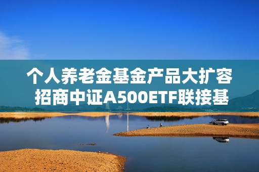 个人养老金基金产品大扩容 招商中证A500ETF联接基金新增养老Y份额