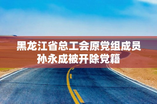 黑龙江省总工会原党组成员孙永成被开除党籍