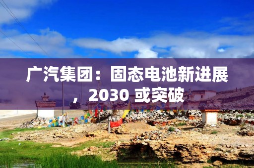 广汽集团：固态电池新进展，2030 或突破