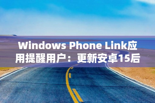 Windows Phone Link应用提醒用户：更新安卓15后无法显示特定通知