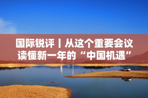 国际锐评丨从这个重要会议读懂新一年的“中国机遇”