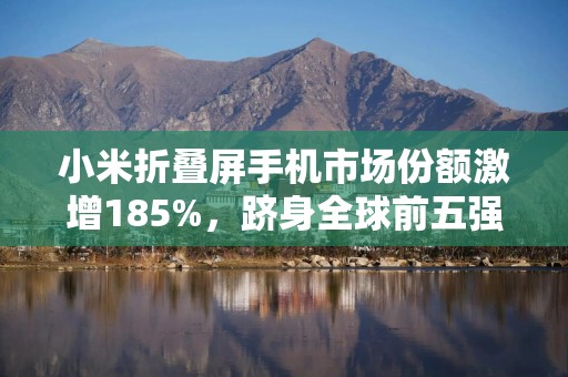 小米折叠屏手机市场份额激增185%，跻身全球前五强