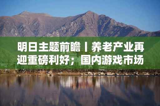 明日主题前瞻丨养老产业再迎重磅利好；国内游戏市场收入、用户规模齐创新高