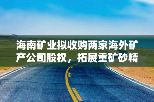 海南矿业拟收购两家海外矿产公司股权，拓展重矿砂精矿的采选业务并提升业务规模和资源储量