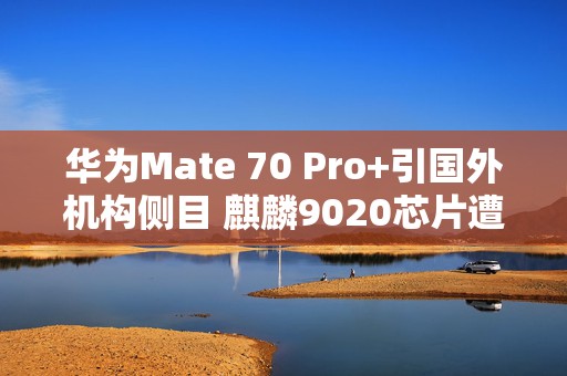 华为Mate 70 Pro+引国外机构侧目 麒麟9020芯片遭拆解分析