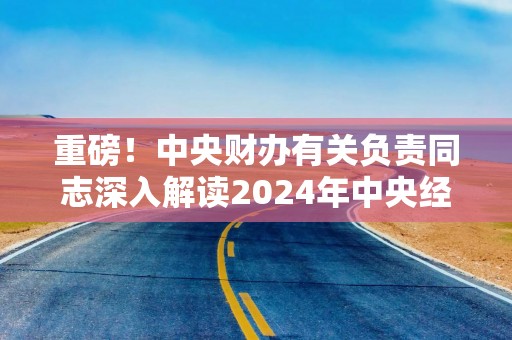 重磅！中央财办有关负责同志深入解读2024年中央经济工作会议精神