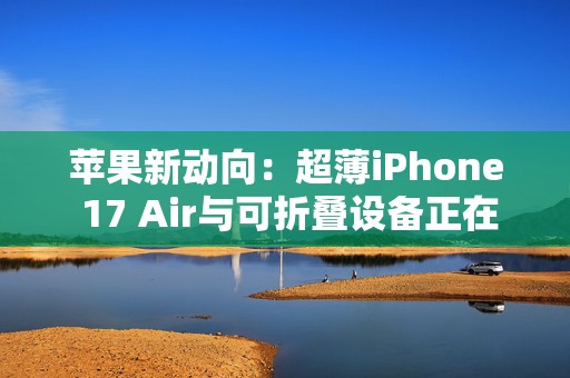 苹果新动向：超薄iPhone 17 Air与可折叠设备正在路上？