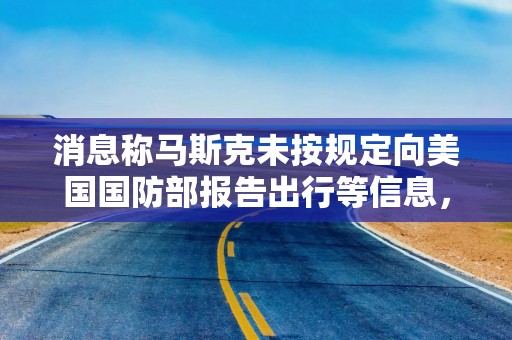 消息称马斯克未按规定向美国国防部报告出行等信息，引发军方审查