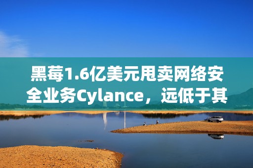 黑莓1.6亿美元甩卖网络安全业务Cylance，远低于其14亿美元的收购价