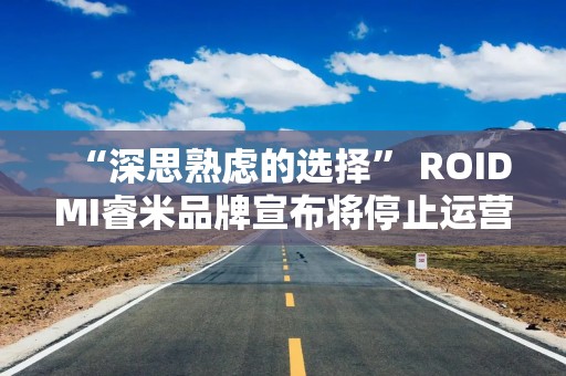 “深思熟虑的选择” ROIDMI睿米品牌宣布将停止运营 员工：并不突然