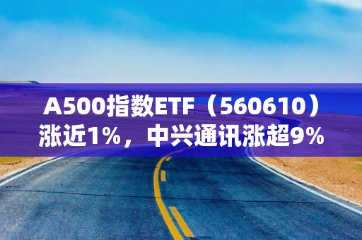 A500指数ETF（560610）涨近1%，中兴通讯涨超9%，机构：当前市场震荡回调更多反映情绪博弈