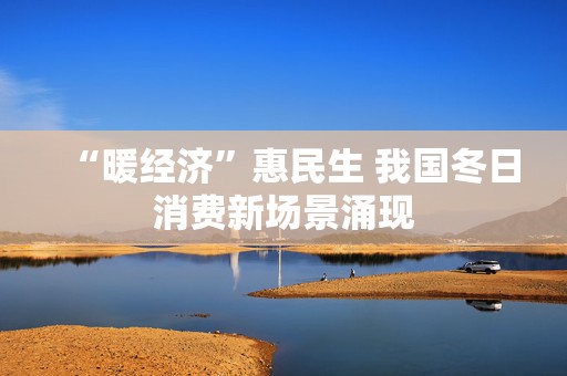 “暖经济”惠民生 我国冬日消费新场景涌现