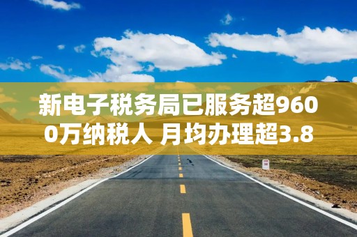 新电子税务局已服务超9600万纳税人 月均办理超3.8亿笔业务