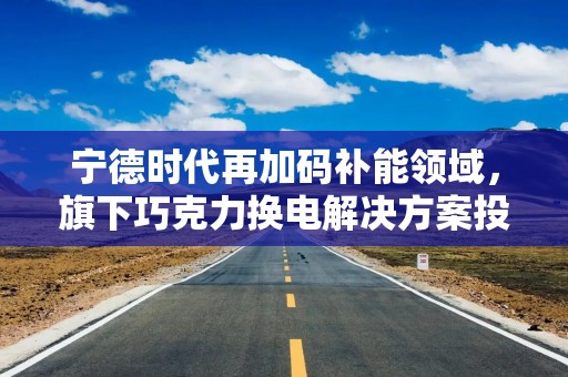 宁德时代再加码补能领域，旗下巧克力换电解决方案投入使用