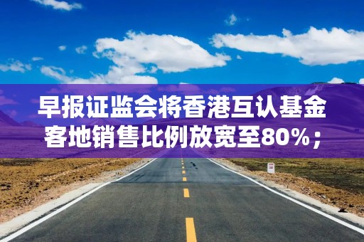 早报证监会将香港互认基金客地销售比例放宽至80%；互联网平台企业涉税信息报送规定公开征求意见